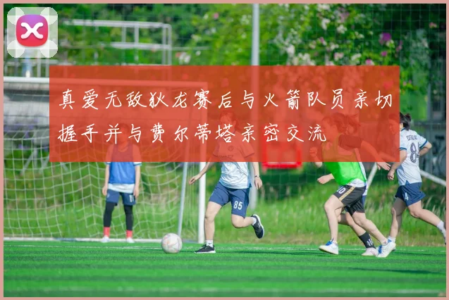 真爱无敌狄龙赛后与火箭队员亲切握手并与费尔蒂塔亲密交流