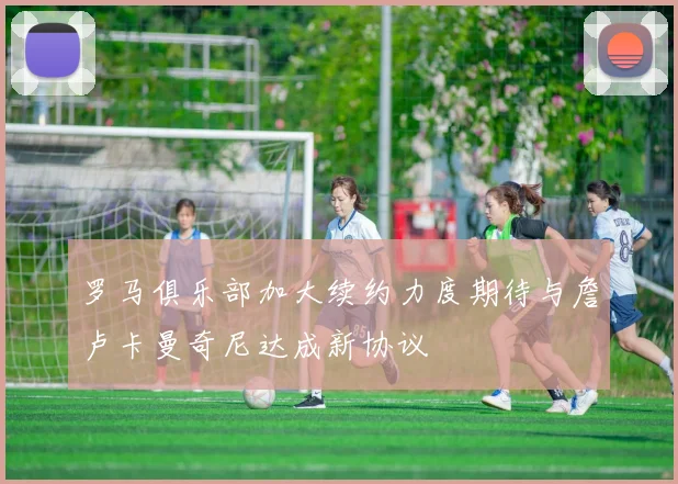 罗马俱乐部加大续约力度期待与詹卢卡曼奇尼达成新协议