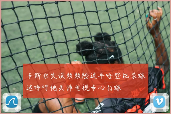 卡斯尔失误频频险追平哈登纪录球迷呼吁他关掉电视专心打球