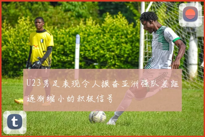 U23男足表现令人振奋亚洲强队差距逐渐缩小的积极信号