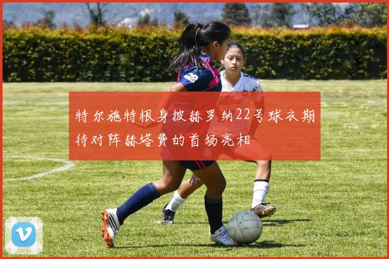 特尔施特根身披赫罗纳22号球衣期待对阵赫塔费的首场亮相