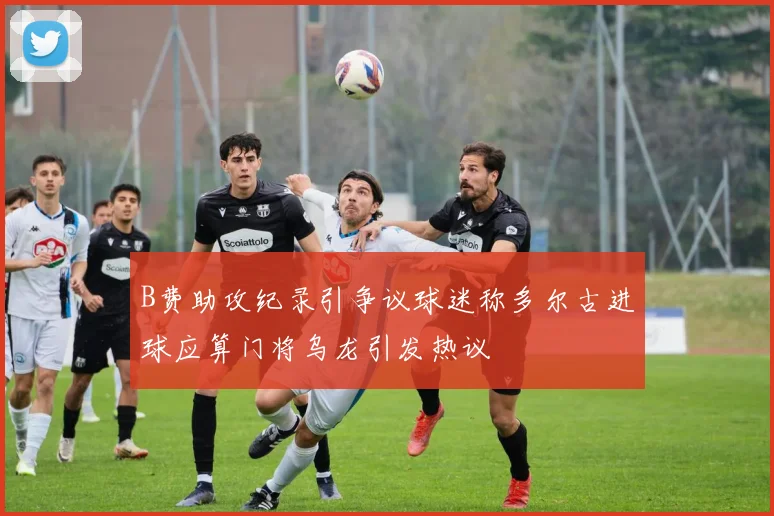 B费助攻纪录引争议球迷称多尔古进球应算门将乌龙引发热议