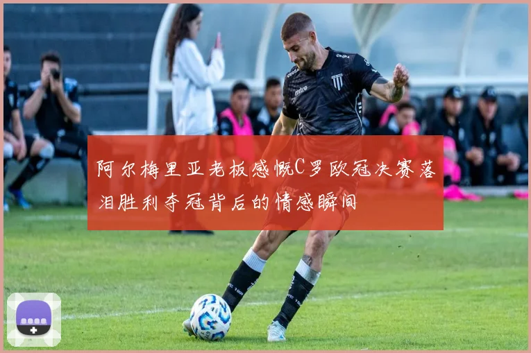 阿尔梅里亚老板感慨C罗欧冠决赛落泪胜利夺冠背后的情感瞬间