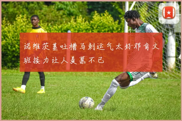 诺维茨基吐槽马刺运气太好邓肯文班接力让人羡慕不已
