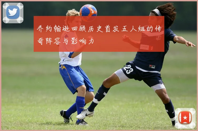 乔约翰逊回顾历史首发五人组的传奇阵容与影响力