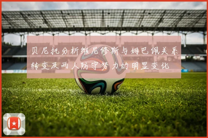 贝尼托分析维尼修斯与姆巴佩关系转变及两人防守努力的明显变化