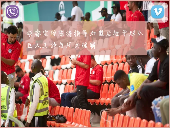 胡睿宝称陈涛指导加盟后给予球队巨大支持与压力缓解