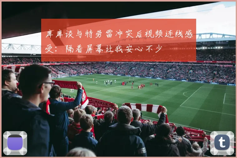 库库谈与特劳雷冲突后视频连线感受：隔着屏幕让我安心不少