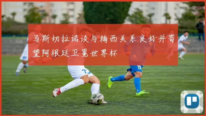 马斯切拉诺谈与梅西关系良好并寄望阿根廷卫冕世界杯