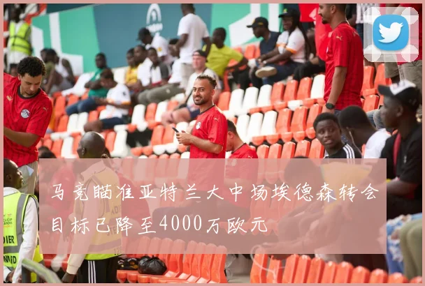 马竞瞄准亚特兰大中场埃德森转会目标已降至4000万欧元